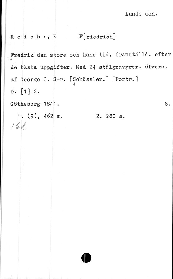  ﻿Lunds don.
Reiche, K	F[riedrich]
Fredrik den store och hans tid, framställd, efter
t
de bästa uppgifter. Med 24 stålgravyrer. Öfvers.
af George C. S-r. [Schussler.] [Portr.]
D. [l]-2.
Götheborg 1841.	8.
1. (9), 462 s.	2. 280 s.
Hrtl